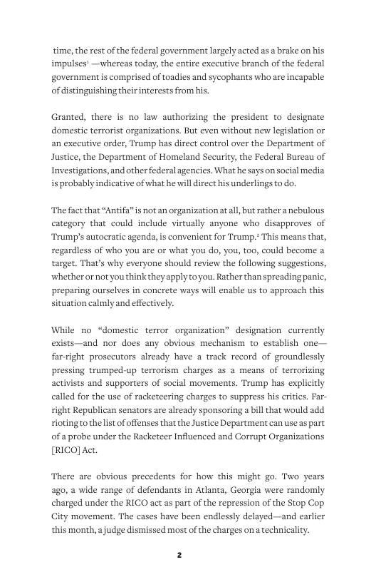 time, the rest of the federal government largely acted as a brake on his impulses’ —whereas today, the entire executive branch of the federal government s comprised of toadies and sycophants who are incapable of distinguishing their interests from his.  Granted, there is no law authorizing the president to designate domestic terrorist organizations. But even without new legislation or an executive order, Trump has direct control over the Department of Justice, the Department of Homeland Security, the Federal Bureau of Investigations,and other federal agencies. What he says on social media is probably indicative of what he will direct his underlings to do.  The fact that “Antifa” s not an organization atall, but rather a nebulous category that could include virtually anyone who disapproves of Trump’s autocratic agenda, is convenient for Trump.* regardless of who you are or what you do, you, oo, could become a target. That’s why everyone should review the following suggestions, ‘whether or not you think they apply toyou. Rather than spreading panic, preparing ourselves in concrete ways will enable us to approach this situation calmly and effectively.  ‘means that,  While no “domestic terror organization” designation currently exists—and nor does any obvious mechanism to establish one— far-right prosecutors already have a track record of groundlessly pressing trumped-up terrorism charges as a means of terrorizing activists and supporters of social movements. Trump has explicitly called for the use of racketeering charges to suppress his critics. Far- right Republican senators are already sponsoring a bill that would add riotingto the list of offenses that the Justice Department can useas part of a probe under the Racketeer Influenced and Corrupt Organizations [RICO] Act.  There are obvious precedents for how this might go. Two years ago, a wide range of defendants in Arlanta, Georgia were randomly charged under the RICO act as part of the repression of the Stop Cop City movement. The cases have been endlessly delayed —and earlier this month,  judge dismissed most of the charges on a technicality.  2 